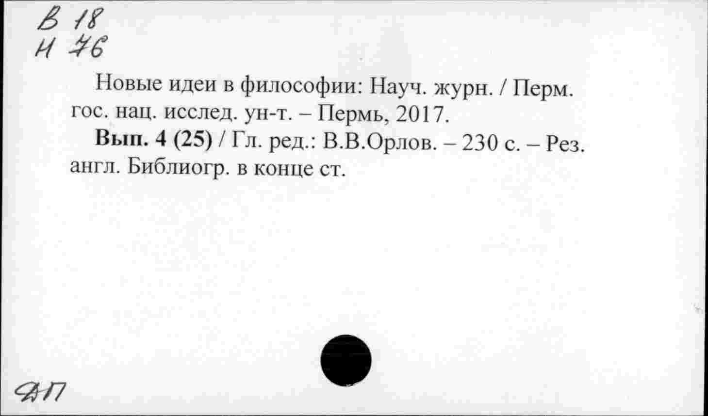 ﻿Новые идеи в философии: Науч. жури. / Перм. гос. нац. исслед. ун-т. - Пермь, 2017.
Вып. 4 (25) / Гл. ред.: В.В.Орлов. - 230 с. - Рез. англ. Библиогр. в конце ст.
<3/7
